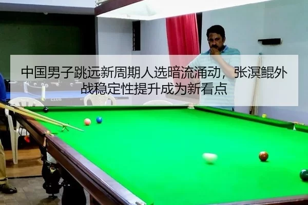 中国男子跳远新周期人选暗流涌动，张溟鲲外战稳定性提升成为新看点
